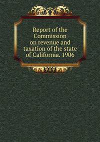 Report of the Commission on revenue and taxation of the state of California. 1906