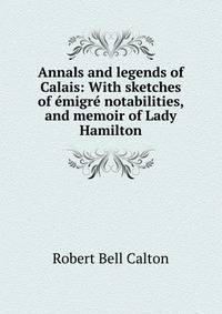 Annals and legends of Calais: With sketches of emigre notabilities, and memoir of Lady Hamilton