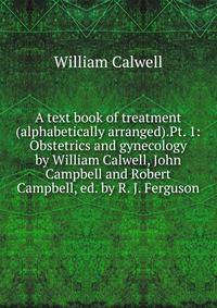 A text book of treatment (alphabetically arranged).Pt. 1: Obstetrics and gynecology by William Calwell, John Campbell and Robert Campbell, ed. by R. J. Ferguson