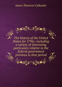The history of the United States for 1796;: including a variety of interesting particulars relative to the federal government previous to that period