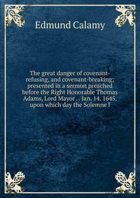 The great danger of covenant-refusing, and covenant-breaking; presented in a sermon preached before the Right Honorable Thomas Adams, Lord Mayor . . Jan. 14. 1645. upon which day the Solemne l