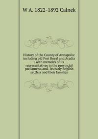 History of the County of Annapolis: including old Port Royal and Acadia : with memoirs of its representatives in the provincial parliament, and . its early English settlers and their families