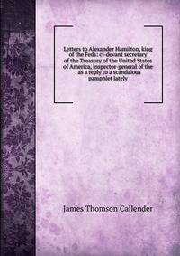 Letters to Alexander Hamilton, king of the Feds: ci-devant secretary of the Treasury of the United States of America, inspector-general of the . as a reply to a scandalous pamphlet lately