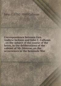 Correspondence between Gen. Andrew Jackson and John C. Calhoun . on the subject of the course of the latter, in the deliberations of the cabinet of Mr. Monroe, on the occurrences in the Seminole War