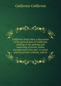 California street laws; a discussion of the general laws of California relating to the opening and improving of streets within incorporated cities and . to street work by private contract, with fo