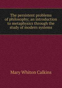 The persistent problems of philosophy; an introduction to metaphysics through the study of modern systems