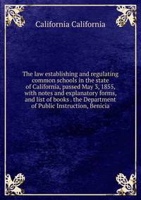 The law establishing and regulating common schools in the state of California, passed May 3, 1855, with notes and explanatory forms, and list of books . the Department of Public Instruction, Benicia