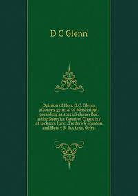 Opinion of Hon. D.C. Glenn, attorney general of Mississippi: presiding as special chancellor, in the Superior Court of Chancery, at Jackson, June . Frederick Stanton and Henry S. Buckner, defen
