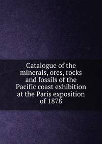 Catalogue of the minerals, ores, rocks and fossils of the Pacific coast exhibition at the Paris exposition of 1878