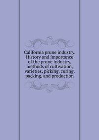 California prune industry. History and importance of the prune industry, methods of cultivation, varieties, picking, curing, packing, and production