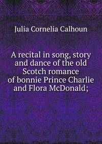 A recital in song, story and dance of the old Scotch romance of bonnie Prince Charlie and Flora McDonald;