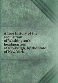 A true history of the acquisition of Washington's headquarters at Newburgh, by the state of New York