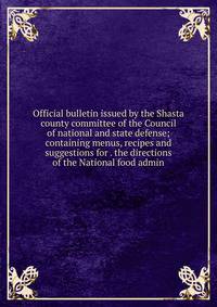 Official bulletin issued by the Shasta county committee of the Council of national and state defense; containing menus, recipes and suggestions for . the directions of the National food admin