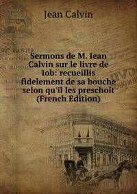 Sermons de M. Iean Calvin sur le livre de Iob: recueillis fidelement de sa bouche selon qu'il les preschoit (French Edition)