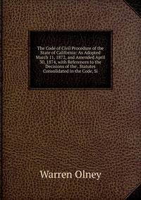 The Code of Civil Procedure of the State of California: As Adopted March 11, 1872, and Amended April 30, 1874, with References to the Decisions of the . Statutes Consolidated in the Code, Si