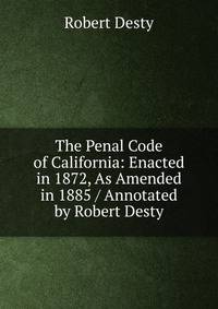 The Penal Code of California: Enacted in 1872, As Amended in 1885 / Annotated by Robert Desty
