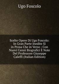 Scelte Opere Di Ugo Foscolo: In Gran Parte Inedite Si in Prosa Che in Verso ; Con Nuovi Cenni Biografici E Note Del Professore Giuseppe Caleffi (Italian Edition)