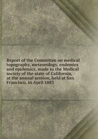 Report of the Committee on medical topography, meteorology, endemics and epidemics, made to the Medical society of the state of California, at the annual session, held at San Francisco, in April 1883