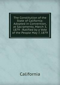 The Constitution of the State of California: Adopted in Convention, at Sacramento, March 3, 1879 : Ratified by a Vote of the People May 7, 1879