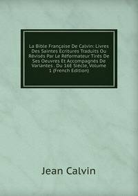 La Bible Francaise De Calvin: Livres Des Saintes Ecritures Traduits Ou Revises Par Le Reformateur Tires De Ses Oeuvres Et Accompagnes De Variantes . Du 16E Siecle, Volume 1 (French Edition)