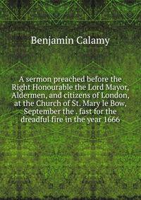 A sermon preached before the Right Honourable the Lord Mayor, Aldermen, and citizens of London, at the Church of St. Mary le Bow, September the . fast for the dreadful fire in the year 1666