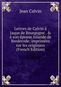 Lettres de Calvin ? Jaque de Bourgogne . &amp; ? son ?pouse Jolande de Brederode: imprim?es sur les originaux (French Edition)