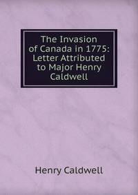 The Invasion of Canada in 1775: Letter Attributed to Major Henry Caldwell