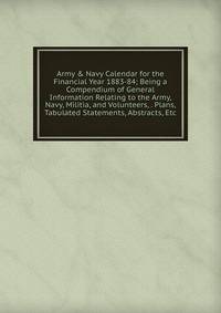 Army &amp; Navy Calendar for the Financial Year 1883-84; Being a Compendium of General Information Relating to the Army, Navy, Militia, and Volunteers, . Plans, Tabulated Statements, Abstracts, Etc.