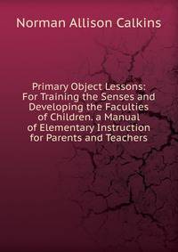 Primary Object Lessons: For Training the Senses and Developing the Faculties of Children. a Manual of Elementary Instruction for Parents and Teachers