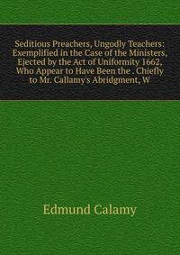 Seditious Preachers, Ungodly Teachers: Exemplified in the Case of the Ministers, Ejected by the Act of Uniformity 1662, Who Appear to Have Been the . Chiefly to Mr. Callamy's Abridgment, W