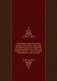 The Election Laws Governing Primary, City, County, State, and Presidential Elections: Including the Reform Ballot Act of 1891, and Sample Ballot As . : Also, Proposed Amendments to the Constitu