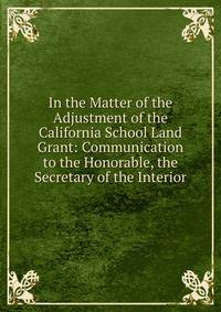 In the Matter of the Adjustment of the California School Land Grant: Communication to the Honorable, the Secretary of the Interior