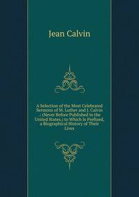 A Selection of the Most Celebrated Sermons of M. Luther and J. Calvin .: (Never Before Published in the United States.) to Which Is Prefixed, a Biographical History of Their Lives
