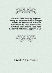 Notes to the Kentucky Reports: Being an Alphabetically Arranged Table of All Kentucky Cases with References to Each Publication in Which the Cases Is . Has Been Followed, Affirmed, Approved, Cite