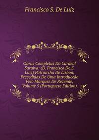 Obras Completas Do Cardeal Saraiva: (D. Francisco De S. Luiz) Patriarcha De Lisboa, Precedidas De Uma Introduccao Pelo Marquez De Rezende, Volume 5 (Portuguese Edition)