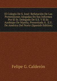 El Colegio De S. Jose: Refutacion De Las Pretensiones Alegadas En Sus Informes Por El Sr. Delegado De S.S. Y El Sr. Azobispo De Manila, Presentada A . E.U. De America Del Norte (Spanish Edition)