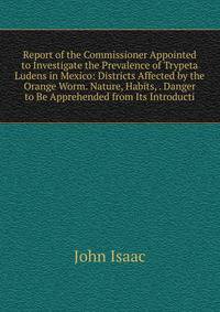Report of the Commissioner Appointed to Investigate the Prevalence of Trypeta Ludens in Mexico: Districts Affected by the Orange Worm. Nature, Habits, . Danger to Be Apprehended from Its Introducti