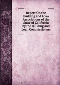 Report On the Building and Loan Associations of the State of California by the Building and Loan Commissioners