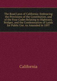 The Road Laws of California: Embracing the Provisions of the Constitution, and of the Four Codes Relating to Highways, Bridges, and the Condemnation of Lands for Public Use. As Amended in 1897