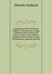 Codigo Penal Para El Distrito Federal Y Territorio De La Baja California Sobre Delitos Del Fuero Comun Y Para Toda La Republica Sobre Delitos Contra La Federacion (Spanish Edition)