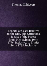 Reports of Cases Relative to the Duty and Office of a Justice of the Peace: From Michaelmas Term 1776, Inclusive, to Trinity Term 1785, Inclusive