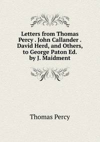 Letters from Thomas Percy . John Callander . David Herd, and Others, to George Paton Ed. by J. Maidment.