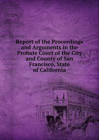 Report of the Proceedings and Arguments in the Probate Court of the City and County of San Francisco, State of California