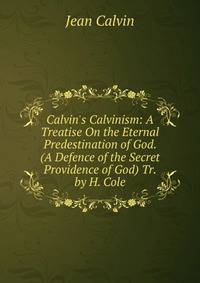 Calvin's Calvinism: A Treatise On the Eternal Predestination of God. (A Defence of the Secret Providence of God) Tr. by H. Cole