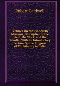 Lectures On the Tinnevelly Missions, Descriptive of the Field, the Work, and the Results: With an Introductory Lecture On the Progress of Christianity in India