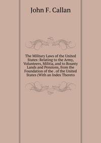 The Military Laws of the United States: Relating to the Army, Volunteers, Militia, and to Bounty Lands and Pensions, from the Foundation of the . of the United States (With an Index Thereto