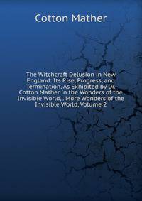 The Witchcraft Delusion in New England: Its Rise, Progress, and Termination, As Exhibited by Dr. Cotton Mather in the Wonders of the Invisible World, . More Wonders of the Invisible World, Volume 2