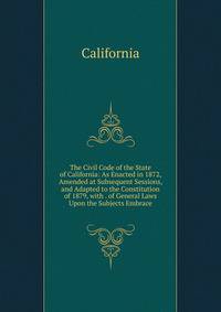 The Civil Code of the State of California: As Enacted in 1872, Amended at Subsequent Sessions, and Adapted to the Constitution of 1879, with . of General Laws Upon the Subjects Embrace