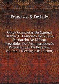 Obras Completas Do Cardeal Saraiva (D. Francisco De S. Luiz) Patriarcha De Lisboa: Precedidas De Uma Introduccao Pelo Marquez De Rezende, Volume 1 (Portuguese Edition)