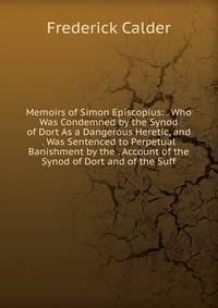 Memoirs of Simon Episcopius: . Who Was Condemned by the Synod of Dort As a Dangerous Heretic, and . Was Sentenced to Perpetual Banishment by the . Account of the Synod of Dort and of the Suff